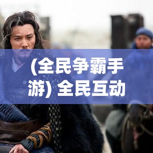 (全民争霸手游) 全民互动，共创霸业传奇！揭秘全民霸王：如何携手共筑民间帝国？